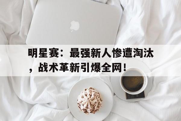明星赛：最强新人惨遭淘汰，战术革新引爆全网！
